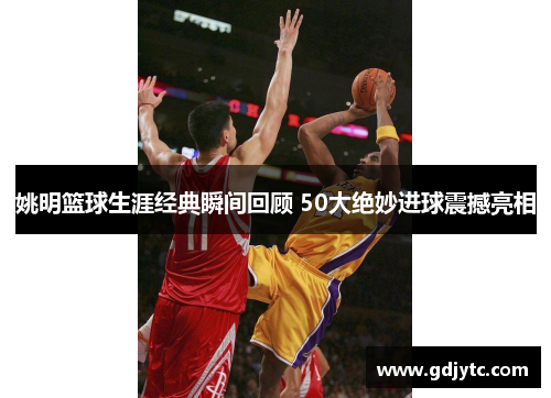 姚明篮球生涯经典瞬间回顾 50大绝妙进球震撼亮相