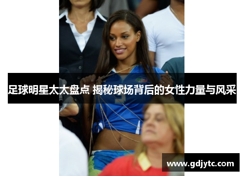 足球明星太太盘点 揭秘球场背后的女性力量与风采
