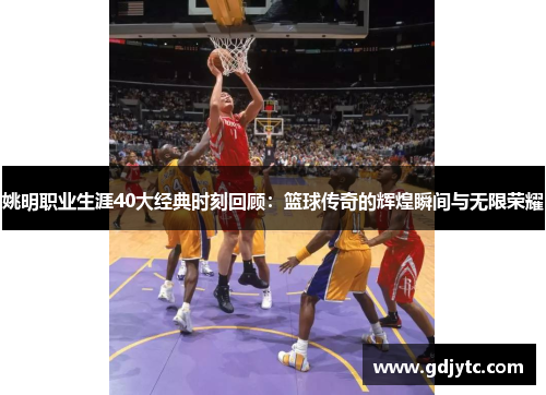 姚明职业生涯40大经典时刻回顾：篮球传奇的辉煌瞬间与无限荣耀