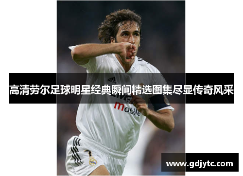高清劳尔足球明星经典瞬间精选图集尽显传奇风采