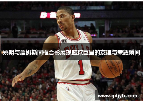 姚明与詹姆斯同框合影展现篮球巨星的友谊与荣耀瞬间