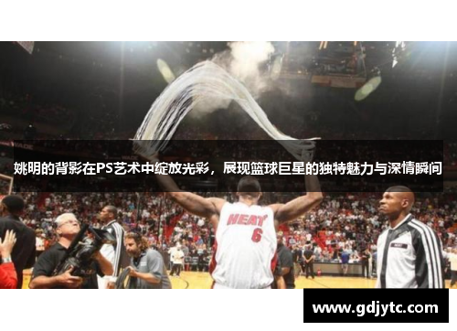 姚明的背影在PS艺术中绽放光彩，展现篮球巨星的独特魅力与深情瞬间