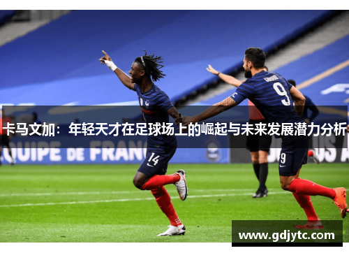 卡马文加：年轻天才在足球场上的崛起与未来发展潜力分析
